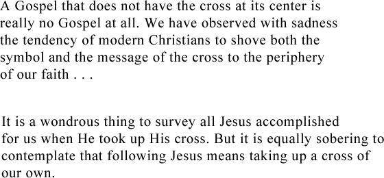 A Gospel that does not have a cross at its center is really no Gospel at all. We have all observed with sadness the tendency of modern Christians to shove both the symbol and the message of the cross to the periphery of our faith... It is a wondrous thing to survey all Jesus accomplished for us when He took up His cross. But it is equally sobering to contemplate that following Jesus means taking up a cross of our own.